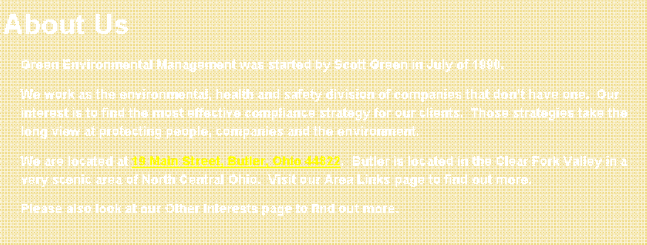 Text Box: About UsGreen Environmental Management was started by Scott Green in July of 1990.  We work as the environmental, health and safety division of companies that dont have one.  Our interest is to find the most effective compliance strategy for our clients.  Those strategies take the long view at protecting people, companies and the environment.We are located at 19 Main Street, Butler, Ohio 44822.  Butler is located in the Clear Fork Valley in a very scenic area of North Central Ohio.  Visit our Area Links page to find out more.Please also look at our Other Interests page to find out more.