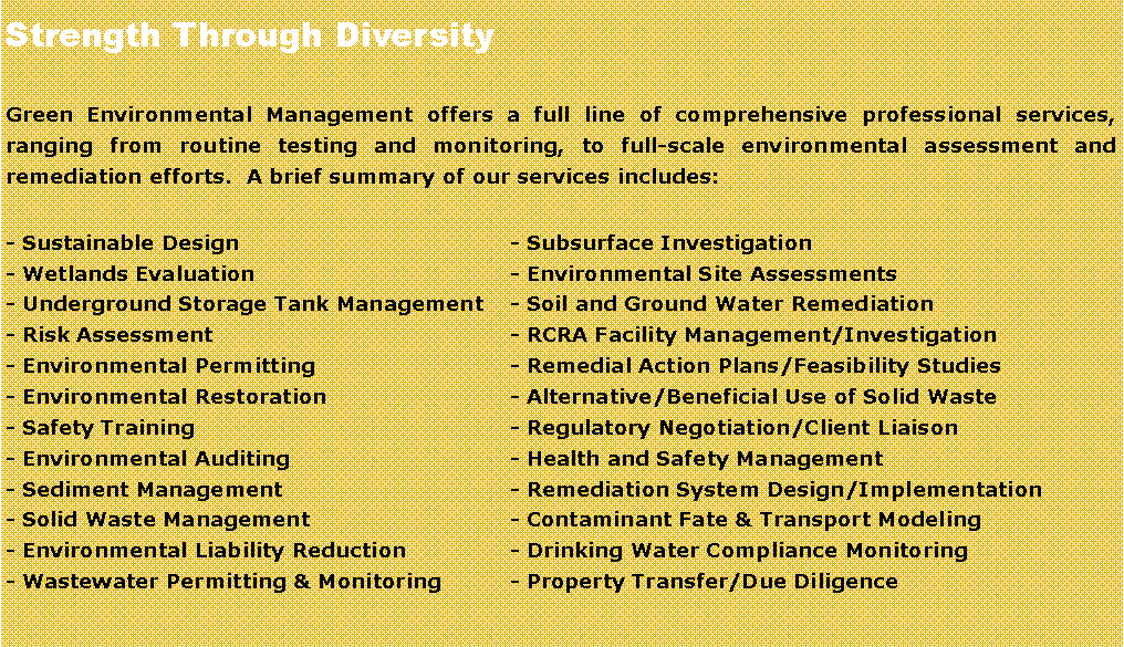 Text Box: Strength Through Diversity
Green Environmental Management offers a full line of comprehensive professional services, ranging from routine testing and monitoring, to full-scale environmental assessment and remediation efforts.  A brief summary of our services includes:
- Sustainable Design	- Subsurface Investigation 
- Wetlands Evaluation	- Environmental Site Assessments		
- Underground Storage Tank Management	- Soil and Ground Water Remediation
- Risk Assessment	- RCRA Facility Management/Investigation	
- Environmental Permitting	- Remedial Action Plans/Feasibility Studies 
- Environmental Restoration 	- Alternative/Beneficial Use of Solid Waste
- Safety Training	- Regulatory Negotiation/Client Liaison
- Environmental Auditing	- Health and Safety Management
- Sediment Management	- Remediation System Design/Implementation
- Solid Waste Management 	- Contaminant Fate & Transport Modeling
- Environmental Liability Reduction	- Drinking Water Compliance Monitoring	
- Wastewater Permitting & Monitoring	- Property Transfer/Due Diligence		
